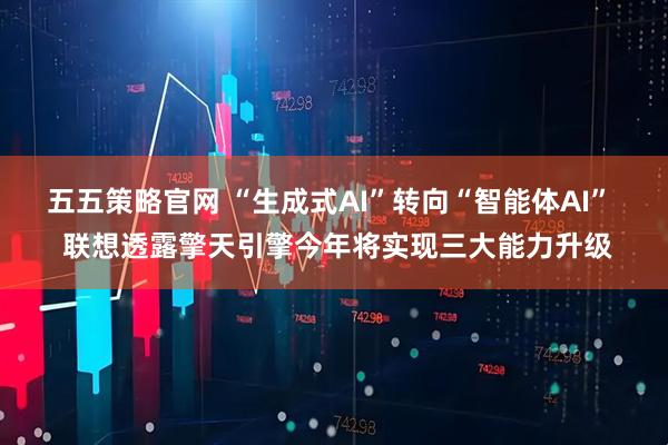 五五策略官网 “生成式AI”转向“智能体AI”  联想透露擎天引擎今年将实现三大能力升级