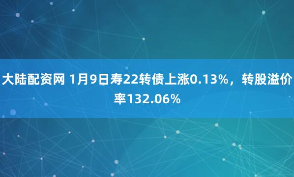 大陆配资网 1月9日寿22转债上涨0.13%，转股溢价率132.06%
