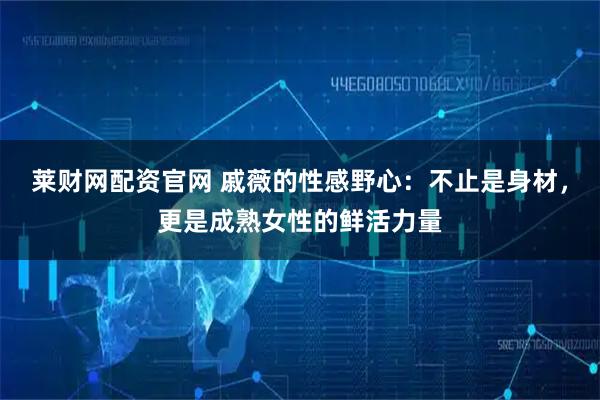 莱财网配资官网 戚薇的性感野心：不止是身材，更是成熟女性的鲜活力量