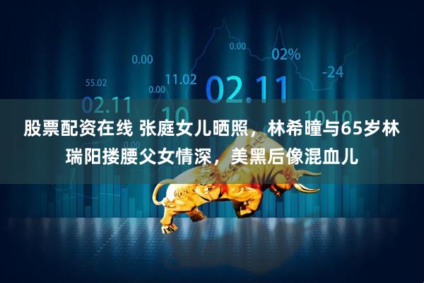 股票配资在线 张庭女儿晒照，林希曈与65岁林瑞阳搂腰父女情深，美黑后像混血儿