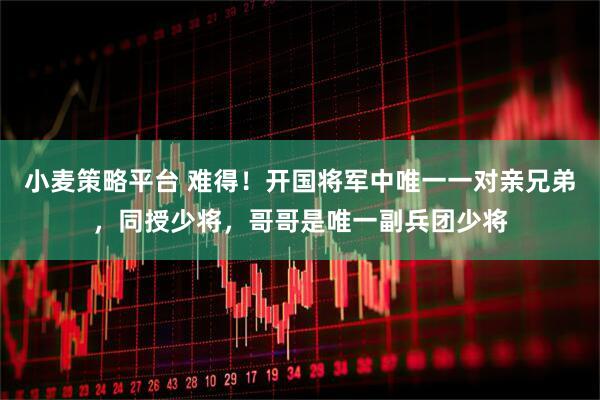 小麦策略平台 难得！开国将军中唯一一对亲兄弟，同授少将，哥哥是唯一副兵团少将