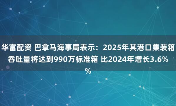 华富配资 巴拿马海事局表示：2025年其港口集装箱吞吐量将达到990万标准箱 比2024年增长3.6%