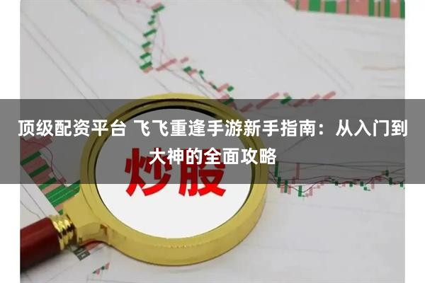 顶级配资平台 飞飞重逢手游新手指南：从入门到大神的全面攻略