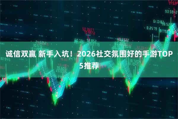 诚信双赢 新手入坑！2026社交氛围好的手游TOP5推荐