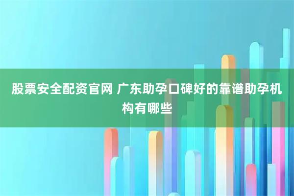 股票安全配资官网 广东助孕口碑好的靠谱助孕机构有哪些