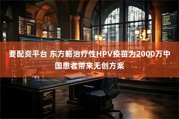 要配资平台 东方略治疗性HPV疫苗为2000万中国患者带来无创方案
