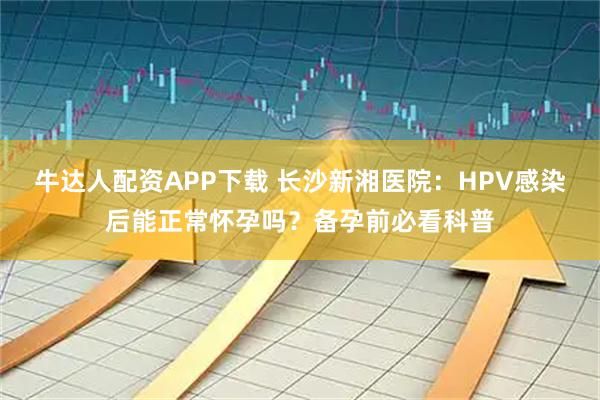 牛达人配资APP下载 长沙新湘医院：HPV感染后能正常怀孕吗？备孕前必看科普
