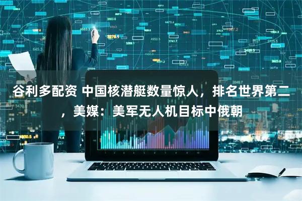 谷利多配资 中国核潜艇数量惊人，排名世界第二，美媒：美军无人机目标中俄朝