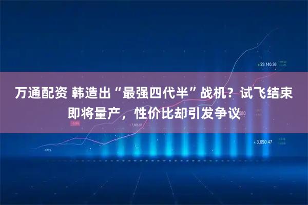 万通配资 韩造出“最强四代半”战机？试飞结束即将量产，性价比却引发争议