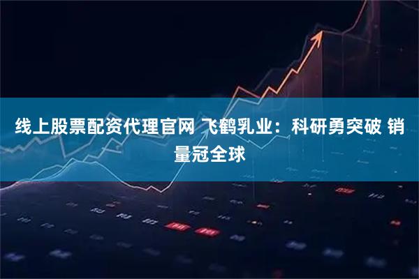 线上股票配资代理官网 飞鹤乳业：科研勇突破 销量冠全球