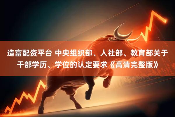 造富配资平台 中央组织部、人社部、教育部关于干部学历、学位的认定要求《高清完整版》