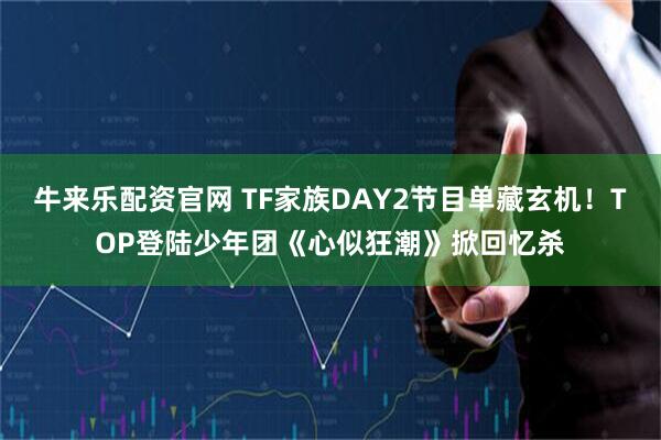 牛来乐配资官网 TF家族DAY2节目单藏玄机！TOP登陆少年团《心似狂潮》掀回忆杀