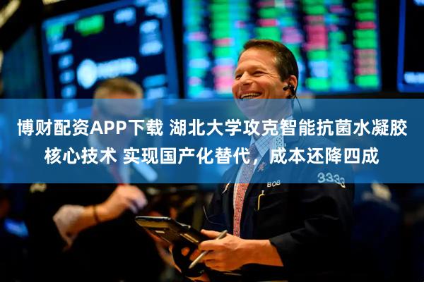 博财配资APP下载 湖北大学攻克智能抗菌水凝胶核心技术 实现国产化替代，成本还降四成