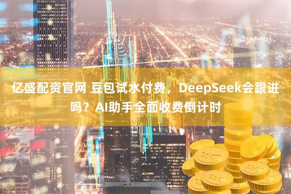 亿盛配资官网 豆包试水付费，DeepSeek会跟进吗？AI助手全面收费倒计时