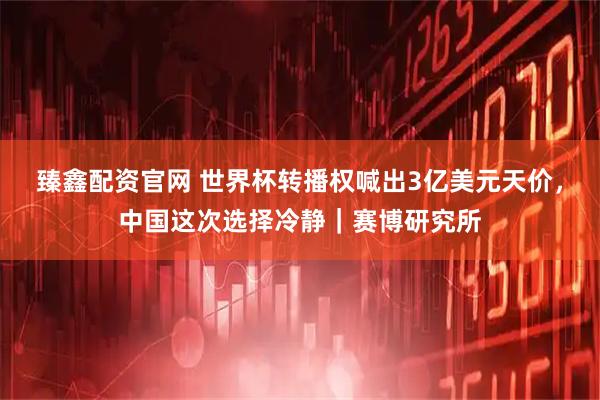 臻鑫配资官网 世界杯转播权喊出3亿美元天价，中国这次选择冷静｜赛博研究所