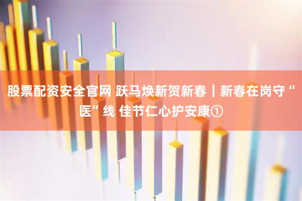 股票配资安全官网 跃马焕新贺新春｜新春在岗守“医”线 佳节仁心护安康①