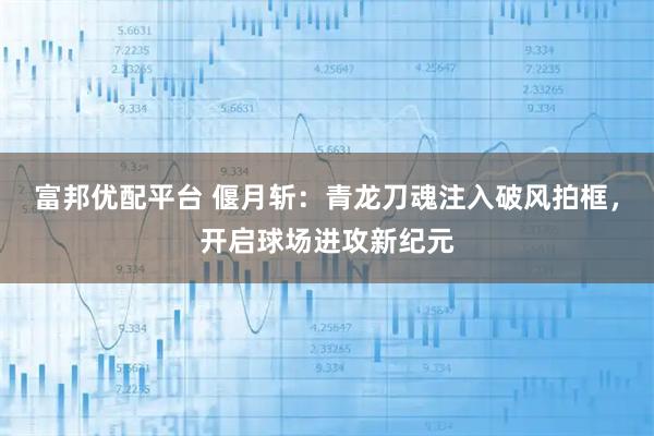 富邦优配平台 偃月斩：青龙刀魂注入破风拍框，开启球场进攻新纪元